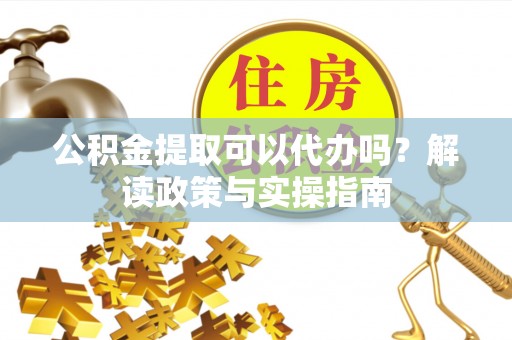 澎湖公积金提取可以代办吗？解读政策与实操指南