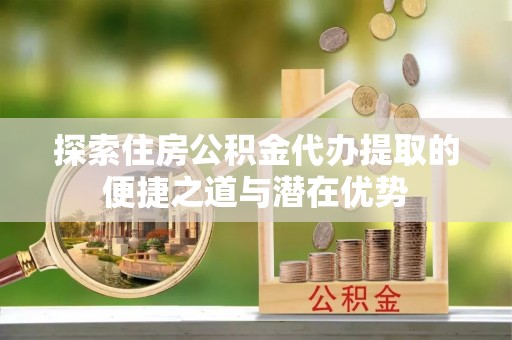 澎湖探索住房公积金代办提取的便捷之道与潜在优势
