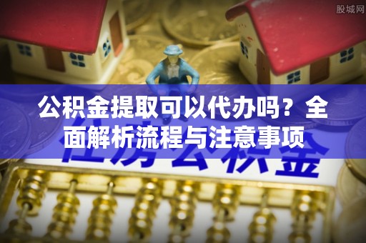 澎湖公积金提取可以代办吗？全面解析流程与注意事项