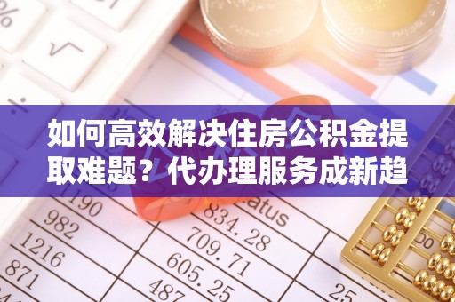 澎湖如何高效解决住房公积金提取难题？代办理服务成新趋势