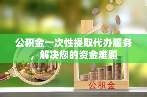 澎湖公积金一次性提取代办服务，解决您的资金难题