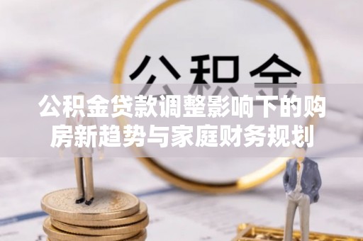澎湖公积金贷款调整影响下的购房新趋势与家庭财务规划