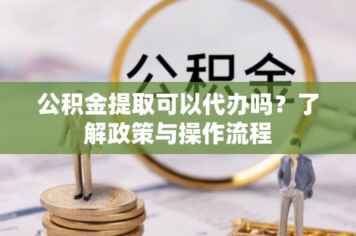 澎湖公积金提取可以代办吗？了解政策与操作流程