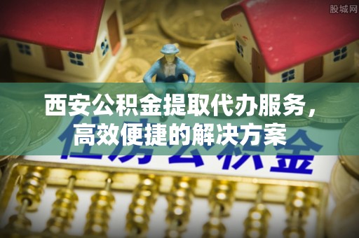 澎湖西安公积金提取代办服务，高效便捷的解决方案