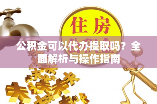 澎湖公积金可以代办提取吗？全面解析与操作指南