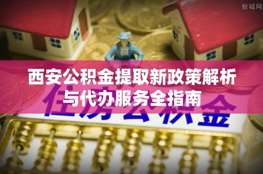 澎湖西安公积金提取新政策解析与代办服务全指南