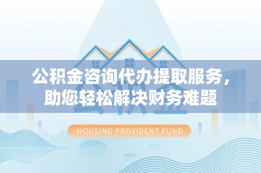 澎湖公积金咨询代办提取服务，助您轻松解决财务难题