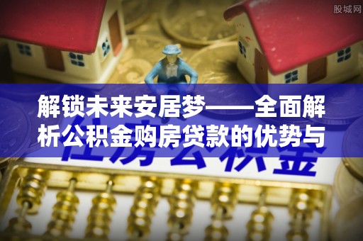 澎湖解锁未来安居梦——全面解析公积金购房贷款的优势与策略