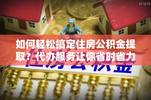 澎湖如何轻松搞定住房公积金提取？代办服务让你省时省力