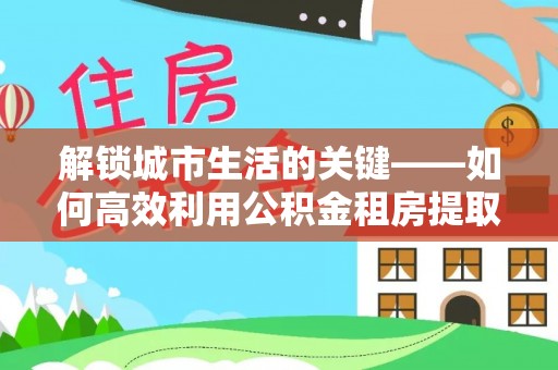 澎湖解锁城市生活的关键——如何高效利用公积金租房提取实现居住自由