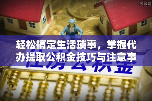 澎湖轻松搞定生活琐事，掌握代办提取公积金技巧与注意事项