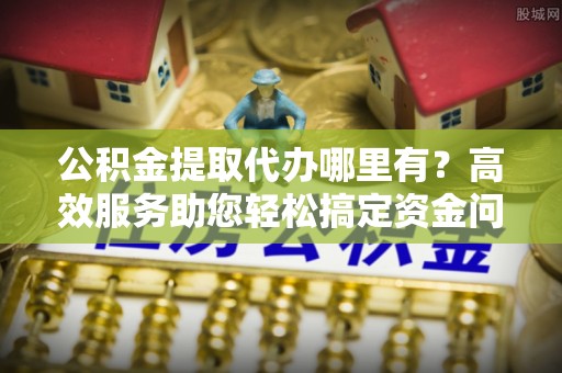 澎湖公积金提取代办哪里有？高效服务助您轻松搞定资金问题