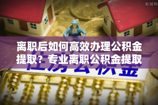 澎湖离职后如何高效办理公积金提取？专业离职公积金提取代办服务指南
