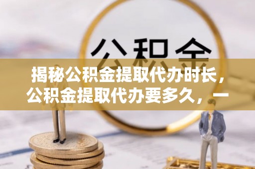 澎湖揭秘公积金提取代办时长，公积金提取代办要多久，一文读懂全流程