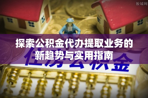 澎湖探索公积金代办提取业务的新趋势与实用指南