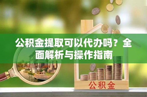 澎湖公积金提取可以代办吗？全面解析与操作指南