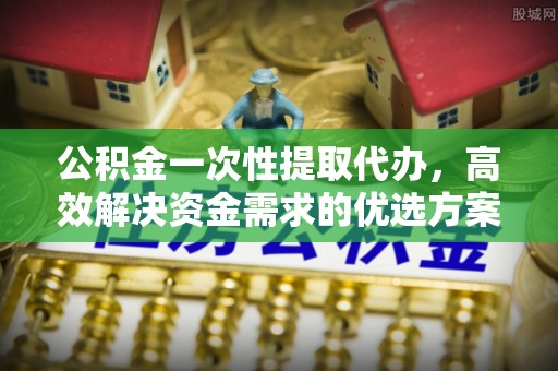 澎湖公积金一次性提取代办，高效解决资金需求的优选方案