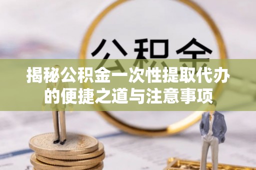 澎湖揭秘公积金一次性提取代办的便捷之道与注意事项